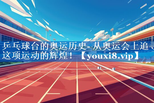 乒乓球台的奥运历史- 从奥运会上追寻这项运动的辉煌！