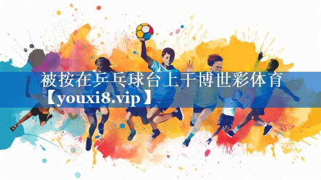 被按在乒乓球台上干博世彩体育